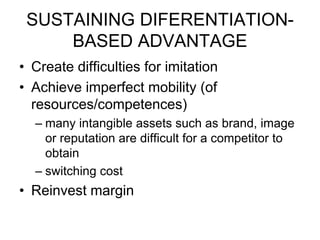 SUSTAINING DIFERENTIATION-
BASED ADVANTAGE
• Create difficulties for imitation
• Achieve imperfect mobility (of
resources/competences)
– many intangible assets such as brand, image
or reputation are difficult for a competitor to
obtain
– switching cost
• Reinvest margin
 