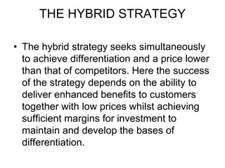 THE HYBRID STRATEGY
• The hybrid strategy seeks simultaneously
to achieve differentiation and a price lower
than that of competitors. Here the success
of the strategy depends on the ability to
deliver enhanced benefits to customers
together with low prices whilst achieving
sufficient margins for investment to
maintain and develop the bases of
differentiation.
 