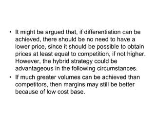 • It might be argued that, if differentiation can be
achieved, there should be no need to have a
lower price, since it should be possible to obtain
prices at least equal to competition, if not higher.
However, the hybrid strategy could be
advantageous in the following circumstances.
• If much greater volumes can be achieved than
competitors, then margins may still be better
because of low cost base.
 