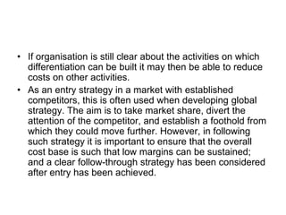 • If organisation is still clear about the activities on which
differentiation can be built it may then be able to reduce
costs on other activities.
• As an entry strategy in a market with established
competitors, this is often used when developing global
strategy. The aim is to take market share, divert the
attention of the competitor, and establish a foothold from
which they could move further. However, in following
such strategy it is important to ensure that the overall
cost base is such that low margins can be sustained;
and a clear follow-through strategy has been considered
after entry has been achieved.
 