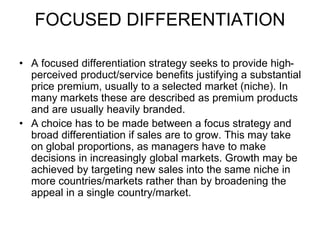 FOCUSED DIFFERENTIATION
• A focused differentiation strategy seeks to provide high-
perceived product/service benefits justifying a substantial
price premium, usually to a selected market (niche). In
many markets these are described as premium products
and are usually heavily branded.
• A choice has to be made between a focus strategy and
broad differentiation if sales are to grow. This may take
on global proportions, as managers have to make
decisions in increasingly global markets. Growth may be
achieved by targeting new sales into the same niche in
more countries/markets rather than by broadening the
appeal in a single country/market.
 