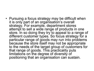 • Pursuing a focus strategy may be difficult when
it is only part of an organisation’s overall
strategy. For example, department stores
attempt to sell a wide range of products in one
store. In so doing they try to appeal to a range of
different customer types. So focus strategy for a
particular range of goods may run into problems
because the store itself may not be appropriate
to the needs of the target group of customers for
that range of goods. This practicality puts
limitations on the degree of diversity of
positioning that an organisation can sustain.
 