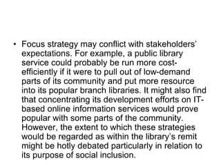 • Focus strategy may conflict with stakeholders’
expectations. For example, a public library
service could probably be run more cost-
efficiently if it were to pull out of low-demand
parts of its community and put more resource
into its popular branch libraries. It might also find
that concentrating its development efforts on IT-
based online information services would prove
popular with some parts of the community.
However, the extent to which these strategies
would be regarded as within the library’s remit
might be hotly debated particularly in relation to
its purpose of social inclusion.
 