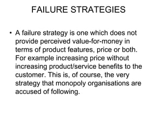 FAILURE STRATEGIES
• A failure strategy is one which does not
provide perceived value-for-money in
terms of product features, price or both.
For example increasing price without
increasing product/service benefits to the
customer. This is, of course, the very
strategy that monopoly organisations are
accused of following.
 