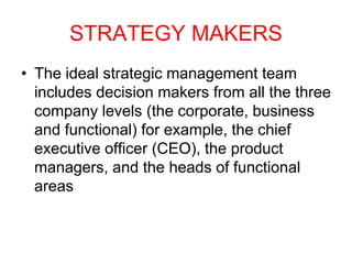 STRATEGY MAKERS
• The ideal strategic management team
includes decision makers from all the three
company levels (the corporate, business
and functional) for example, the chief
executive officer (CEO), the product
managers, and the heads of functional
areas
 