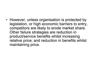 • However, unless organisation is protected by
legislation, or high economic barriers to entry,
competitors are likely to erode market share.
Other failure strategies are reduction in
product/service benefits whilst increasing
relative price; and reduction in benefits whilst
maintaining price.
 