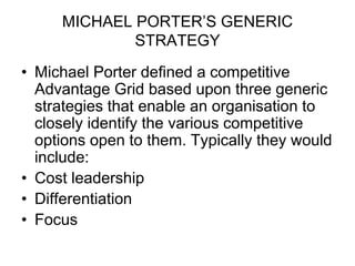 MICHAEL PORTER’S GENERIC
STRATEGY
• Michael Porter defined a competitive
Advantage Grid based upon three generic
strategies that enable an organisation to
closely identify the various competitive
options open to them. Typically they would
include:
• Cost leadership
• Differentiation
• Focus
 