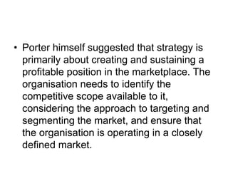 • Porter himself suggested that strategy is
primarily about creating and sustaining a
profitable position in the marketplace. The
organisation needs to identify the
competitive scope available to it,
considering the approach to targeting and
segmenting the market, and ensure that
the organisation is operating in a closely
defined market.
 