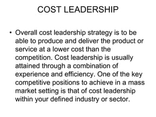 COST LEADERSHIP
• Overall cost leadership strategy is to be
able to produce and deliver the product or
service at a lower cost than the
competition. Cost leadership is usually
attained through a combination of
experience and efficiency. One of the key
competitive positions to achieve in a mass
market setting is that of cost leadership
within your defined industry or sector.
 