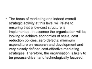 • The focus of marketing and indeed overall
strategic activity at this level will relate to
ensuring that a low-cost structure is
implemented. In essence the organisation will be
looking to achieve economies of scale, cost
reduction policies, zero defects, minimum
expenditure on research and development and
very closely defined cost-effective marketing
strategies. Therefore, the organisation is likely to
be process-driven and technologically focused.
 