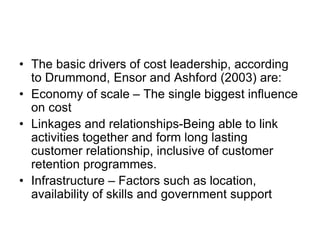 • The basic drivers of cost leadership, according
to Drummond, Ensor and Ashford (2003) are:
• Economy of scale – The single biggest influence
on cost
• Linkages and relationships-Being able to link
activities together and form long lasting
customer relationship, inclusive of customer
retention programmes.
• Infrastructure – Factors such as location,
availability of skills and government support
 