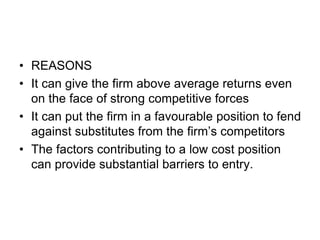 • REASONS
• It can give the firm above average returns even
on the face of strong competitive forces
• It can put the firm in a favourable position to fend
against substitutes from the firm’s competitors
• The factors contributing to a low cost position
can provide substantial barriers to entry.
 
