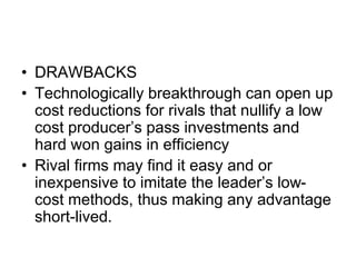 • DRAWBACKS
• Technologically breakthrough can open up
cost reductions for rivals that nullify a low
cost producer’s pass investments and
hard won gains in efficiency
• Rival firms may find it easy and or
inexpensive to imitate the leader’s low-
cost methods, thus making any advantage
short-lived.
 