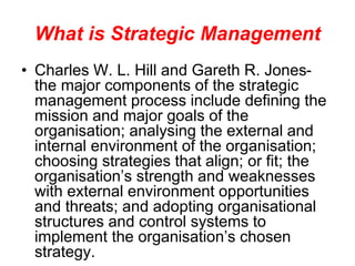 What is Strategic Management
• Charles W. L. Hill and Gareth R. Jones-
the major components of the strategic
management process include defining the
mission and major goals of the
organisation; analysing the external and
internal environment of the organisation;
choosing strategies that align; or fit; the
organisation’s strength and weaknesses
with external environment opportunities
and threats; and adopting organisational
structures and control systems to
implement the organisation’s chosen
strategy.
 