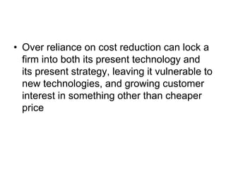 • Over reliance on cost reduction can lock a
firm into both its present technology and
its present strategy, leaving it vulnerable to
new technologies, and growing customer
interest in something other than cheaper
price
 