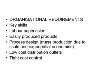 • ORGANISATIONAL REQUIREMENTS
• Key skills
• Labour supervision
• Easily produced products
• Process design (mass production due to
scale and experiential economies)
• Low cost distribution outlets
• Tight cost control
 