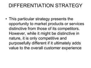 DIFFERENTIATION STRATEGY
• This particular strategy presents the
opportunity to market products or services
distinctive from those of its competitors.
However, while it might be distinctive in
nature, it is only competitive and
purposefully different if it ultimately adds
value to the overall customer experience
 