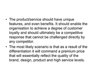 • The product/service should have unique
features, and even benefits. It should enable the
organisation to achieve a degree of customer
loyalty and should ultimately be a competitive
response that cannot be challenged directly by
any competitor.
• The most likely scenario is that as a result of the
differentiation it will command a premium price
that will essentially reflect the quality of the
brand, design, product and high service levels.
 