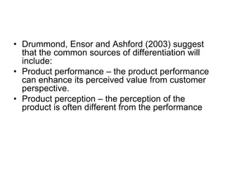 • Drummond, Ensor and Ashford (2003) suggest
that the common sources of differentiation will
include:
• Product performance – the product performance
can enhance its perceived value from customer
perspective.
• Product perception – the perception of the
product is often different from the performance
 