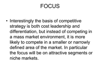 FOCUS
• Interestingly the basis of competitive
strategy is both cost leadership and
differentiation, but instead of competing in
a mass market environment, it is more
likely to compete in a smaller or narrowly
defined area of the market. In particular
the focus will be on attractive segments or
niche markets.
 