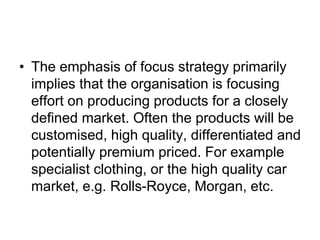 • The emphasis of focus strategy primarily
implies that the organisation is focusing
effort on producing products for a closely
defined market. Often the products will be
customised, high quality, differentiated and
potentially premium priced. For example
specialist clothing, or the high quality car
market, e.g. Rolls-Royce, Morgan, etc.
 