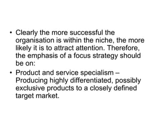 • Clearly the more successful the
organisation is within the niche, the more
likely it is to attract attention. Therefore,
the emphasis of a focus strategy should
be on:
• Product and service specialism –
Producing highly differentiated, possibly
exclusive products to a closely defined
target market.
 