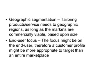 • Geographic segmentation – Tailoring
products/service needs to geographic
regions, as long as the markets are
commercially viable, based upon size
• End-user focus – The focus might be on
the end-user, therefore a customer profile
might be more appropriate to target than
an entire marketplace
 