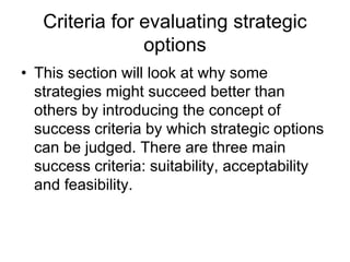 Criteria for evaluating strategic
options
• This section will look at why some
strategies might succeed better than
others by introducing the concept of
success criteria by which strategic options
can be judged. There are three main
success criteria: suitability, acceptability
and feasibility.
 