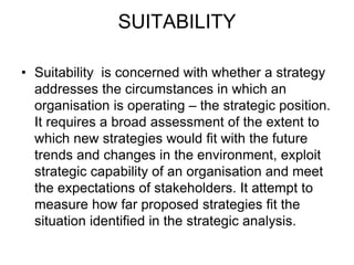 SUITABILITY
• Suitability is concerned with whether a strategy
addresses the circumstances in which an
organisation is operating – the strategic position.
It requires a broad assessment of the extent to
which new strategies would fit with the future
trends and changes in the environment, exploit
strategic capability of an organisation and meet
the expectations of stakeholders. It attempt to
measure how far proposed strategies fit the
situation identified in the strategic analysis.
 