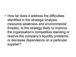 • How far does it address the difficulties
identified in the strategic analysis
(resource weakness and environmental
threats). Is the strategy likely to improve
the organisation’s competitive standing or
resolve the company’s liquidity problems,
or decrease dependence on a particular
supplier?
 