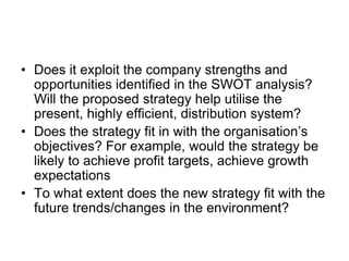 • Does it exploit the company strengths and
opportunities identified in the SWOT analysis?
Will the proposed strategy help utilise the
present, highly efficient, distribution system?
• Does the strategy fit in with the organisation’s
objectives? For example, would the strategy be
likely to achieve profit targets, achieve growth
expectations
• To what extent does the new strategy fit with the
future trends/changes in the environment?
 