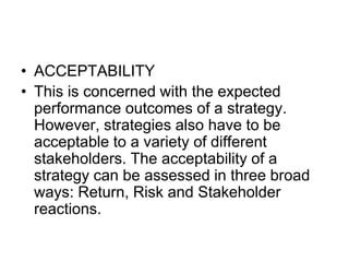 • ACCEPTABILITY
• This is concerned with the expected
performance outcomes of a strategy.
However, strategies also have to be
acceptable to a variety of different
stakeholders. The acceptability of a
strategy can be assessed in three broad
ways: Return, Risk and Stakeholder
reactions.
 