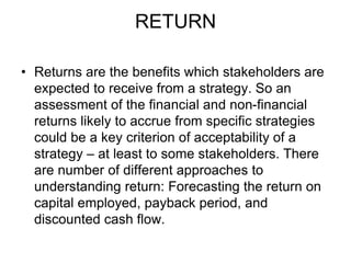 RETURN
• Returns are the benefits which stakeholders are
expected to receive from a strategy. So an
assessment of the financial and non-financial
returns likely to accrue from specific strategies
could be a key criterion of acceptability of a
strategy – at least to some stakeholders. There
are number of different approaches to
understanding return: Forecasting the return on
capital employed, payback period, and
discounted cash flow.
 