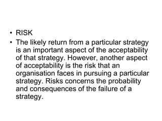 • RISK
• The likely return from a particular strategy
is an important aspect of the acceptability
of that strategy. However, another aspect
of acceptability is the risk that an
organisation faces in pursuing a particular
strategy. Risks concerns the probability
and consequences of the failure of a
strategy.
 