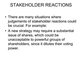 STAKEHOLDER REACTIONS
• There are many situations where
judgements of stakeholder reactions could
be crucial. For example:
• A new strategy may require a substantial
issue of shares, which could be
unacceptable to powerful groups of
shareholders, since it dilutes their voting
power.
 
