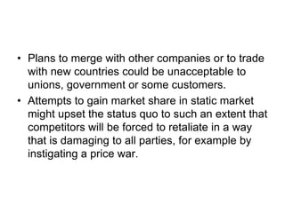 • Plans to merge with other companies or to trade
with new countries could be unacceptable to
unions, government or some customers.
• Attempts to gain market share in static market
might upset the status quo to such an extent that
competitors will be forced to retaliate in a way
that is damaging to all parties, for example by
instigating a price war.
 