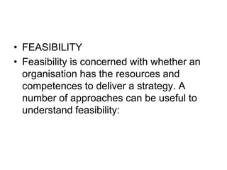 • FEASIBILITY
• Feasibility is concerned with whether an
organisation has the resources and
competences to deliver a strategy. A
number of approaches can be useful to
understand feasibility:
 