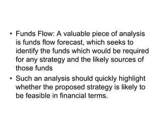 • Funds Flow: A valuable piece of analysis
is funds flow forecast, which seeks to
identify the funds which would be required
for any strategy and the likely sources of
those funds
• Such an analysis should quickly highlight
whether the proposed strategy is likely to
be feasible in financial terms.
 