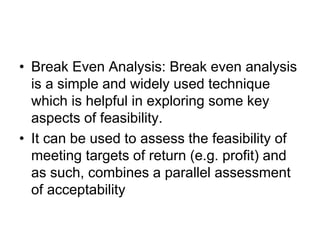 • Break Even Analysis: Break even analysis
is a simple and widely used technique
which is helpful in exploring some key
aspects of feasibility.
• It can be used to assess the feasibility of
meeting targets of return (e.g. profit) and
as such, combines a parallel assessment
of acceptability
 