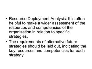 • Resource Deployment Analysis: It is often
helpful to make a wider assessment of the
resources and competencies of the
organisation in relation to specific
strategies.
• The requirements of alternative future
strategies should be laid out, indicating the
key resources and competencies for each
strategy
 