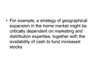 • For example, a strategy of geographical
expansion in the home market might be
critically dependent on marketing and
distribution expertise, together with the
availability of cash to fund increased
stocks
 