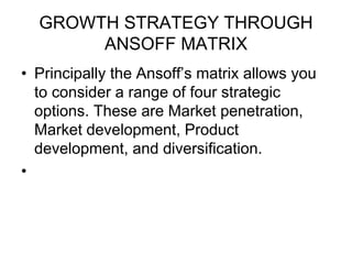GROWTH STRATEGY THROUGH
ANSOFF MATRIX
• Principally the Ansoff’s matrix allows you
to consider a range of four strategic
options. These are Market penetration,
Market development, Product
development, and diversification.
•
 