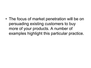 • The focus of market penetration will be on
persuading existing customers to buy
more of your products. A number of
examples highlight this particular practice.
 