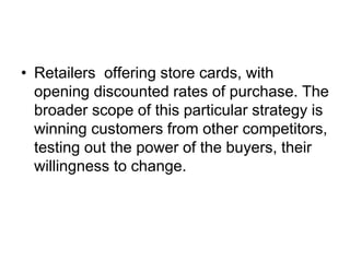 • Retailers offering store cards, with
opening discounted rates of purchase. The
broader scope of this particular strategy is
winning customers from other competitors,
testing out the power of the buyers, their
willingness to change.
 