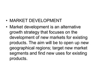 • MARKET DEVELOPMENT
• Market development is an alternative
growth strategy that focuses on the
development of new markets for existing
products. The aim will be to open up new
geographical regions; target new market
segments and find new uses for existing
products.
 