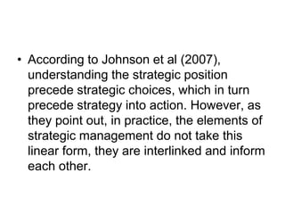 • According to Johnson et al (2007),
understanding the strategic position
precede strategic choices, which in turn
precede strategy into action. However, as
they point out, in practice, the elements of
strategic management do not take this
linear form, they are interlinked and inform
each other.
 