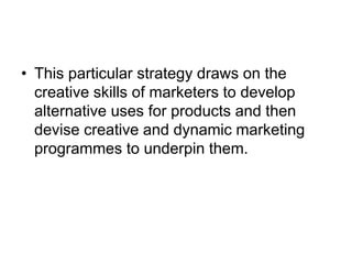 • This particular strategy draws on the
creative skills of marketers to develop
alternative uses for products and then
devise creative and dynamic marketing
programmes to underpin them.
 