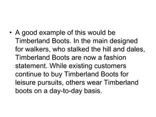 • A good example of this would be
Timberland Boots. In the main designed
for walkers, who stalked the hill and dales,
Timberland Boots are now a fashion
statement. While existing customers
continue to buy Timberland Boots for
leisure pursuits, others wear Timberland
boots on a day-to-day basis.
 