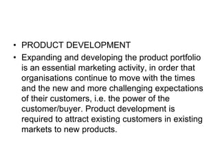 • PRODUCT DEVELOPMENT
• Expanding and developing the product portfolio
is an essential marketing activity, in order that
organisations continue to move with the times
and the new and more challenging expectations
of their customers, i.e. the power of the
customer/buyer. Product development is
required to attract existing customers in existing
markets to new products.
 