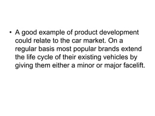 • A good example of product development
could relate to the car market. On a
regular basis most popular brands extend
the life cycle of their existing vehicles by
giving them either a minor or major facelift.
 